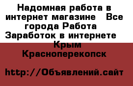 Надомная работа в интернет магазине - Все города Работа » Заработок в интернете   . Крым,Красноперекопск